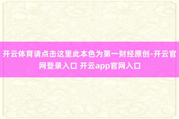 开云体育请点击这里此本色为第一财经原创-开云官网登录入口 开云app官网入口