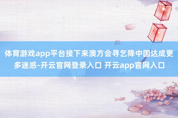 体育游戏app平台接下来澳方会寻乞降中国达成更多迷惑-开云官网登录入口 开云app官网入口