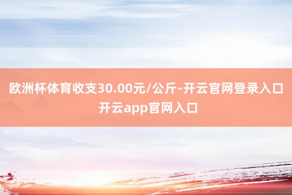 欧洲杯体育收支30.00元/公斤-开云官网登录入口 开云app官网入口