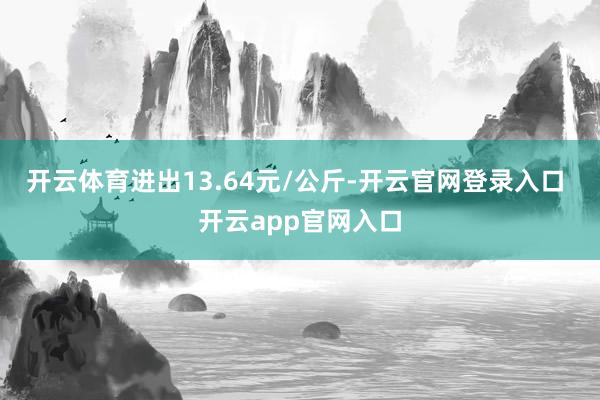 开云体育进出13.64元/公斤-开云官网登录入口 开云app官网入口