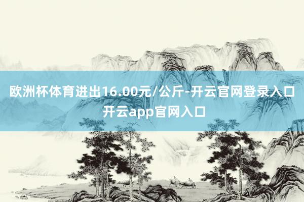 欧洲杯体育进出16.00元/公斤-开云官网登录入口 开云app官网入口
