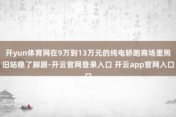 开yun体育网在9万到13万元的纯电轿跑商场里照旧站稳了脚跟-开云官网登录入口 开云app官网入口