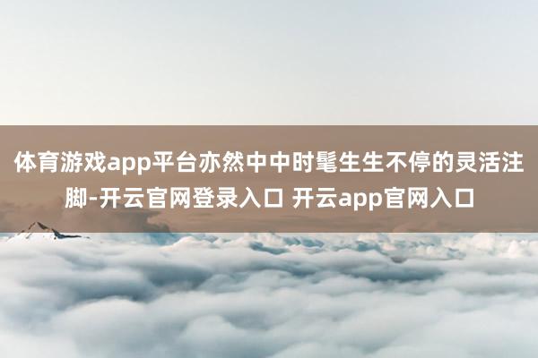 体育游戏app平台亦然中中时髦生生不停的灵活注脚-开云官网登录入口 开云app官网入口
