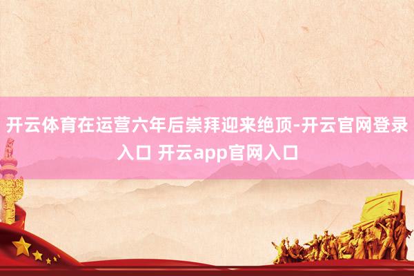 开云体育在运营六年后崇拜迎来绝顶-开云官网登录入口 开云app官网入口