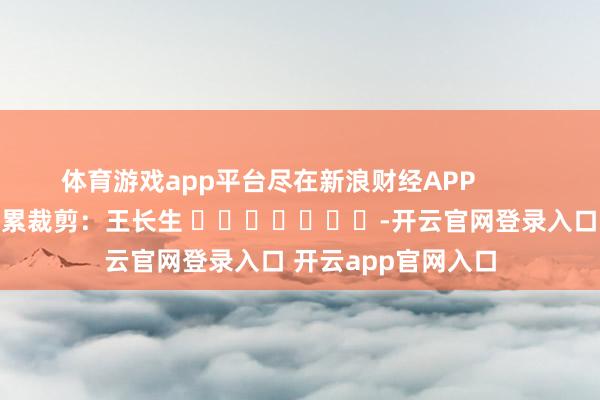 体育游戏app平台尽在新浪财经APP            						拖累裁剪：王长生 							-开云官网登录入口 开云app官网入口