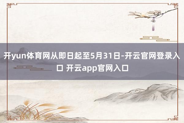 开yun体育网从即日起至5月31日-开云官网登录入口 开云app官网入口