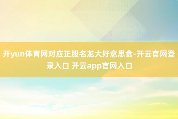 开yun体育网对应正股名龙大好意思食-开云官网登录入口 开云app官网入口