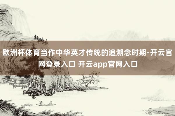 欧洲杯体育当作中华英才传统的追溯念时期-开云官网登录入口 开云app官网入口