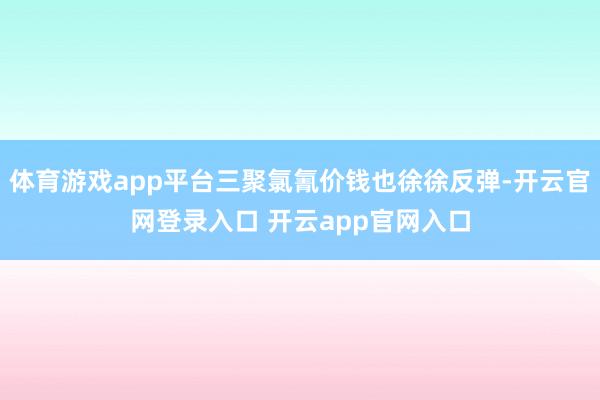 体育游戏app平台三聚氯氰价钱也徐徐反弹-开云官网登录入口 开云app官网入口