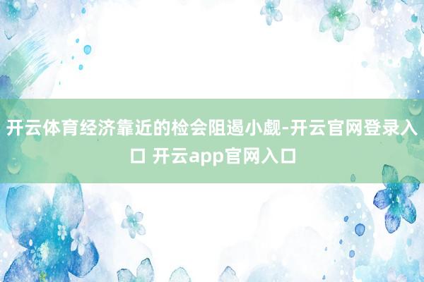 开云体育经济靠近的检会阻遏小觑-开云官网登录入口 开云app官网入口