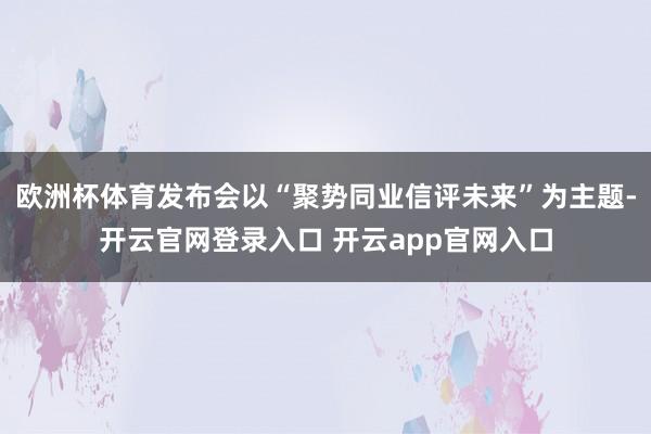 欧洲杯体育发布会以“聚势同业信评未来”为主题-开云官网登录入口 开云app官网入口