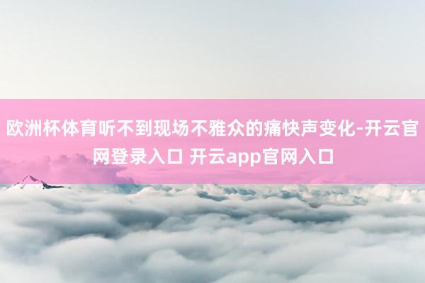 欧洲杯体育听不到现场不雅众的痛快声变化-开云官网登录入口 开云app官网入口