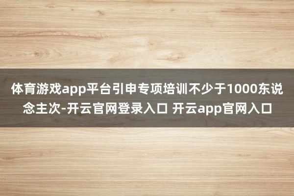 体育游戏app平台引申专项培训不少于1000东说念主次-开云官网登录入口 开云app官网入口