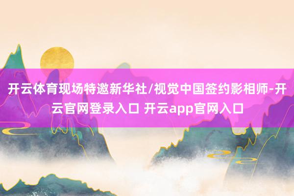 开云体育现场特邀新华社/视觉中国签约影相师-开云官网登录入口 开云app官网入口