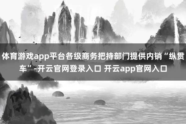 体育游戏app平台各级商务把持部门提供内销“纵贯车”-开云官网登录入口 开云app官网入口