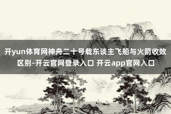 开yun体育网神舟二十号载东谈主飞船与火箭收效区别-开云官网登录入口 开云app官网入口