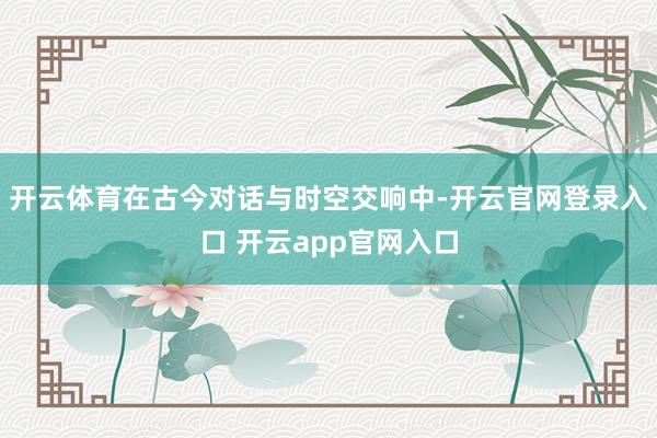 开云体育在古今对话与时空交响中-开云官网登录入口 开云app官网入口