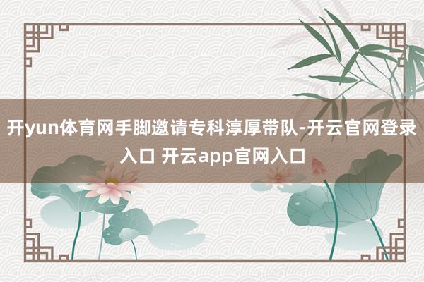 开yun体育网手脚邀请专科淳厚带队-开云官网登录入口 开云app官网入口