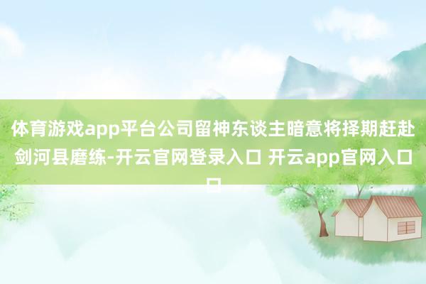 体育游戏app平台公司留神东谈主暗意将择期赶赴剑河县磨练-开云官网登录入口 开云app官网入口