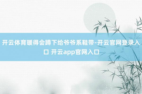 开云体育暖得会蹲下给爷爷系鞋带-开云官网登录入口 开云app官网入口