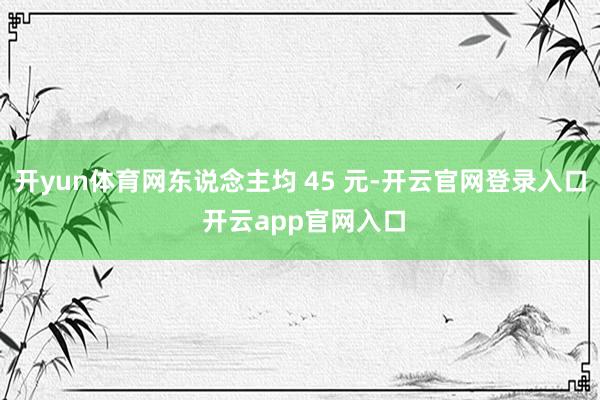 开yun体育网东说念主均 45 元-开云官网登录入口 开云app官网入口