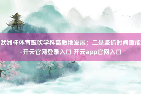 欧洲杯体育鼓吹学科高质地发展；二是坚抓时间赋能-开云官网登录入口 开云app官网入口