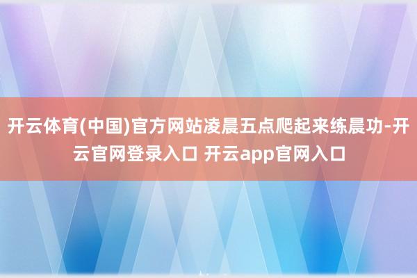 开云体育(中国)官方网站凌晨五点爬起来练晨功-开云官网登录入口 开云app官网入口