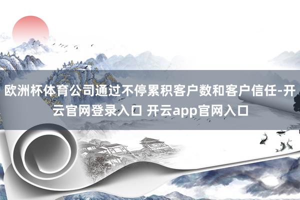 欧洲杯体育公司通过不停累积客户数和客户信任-开云官网登录入口 开云app官网入口