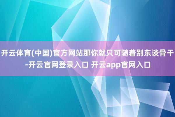开云体育(中国)官方网站那你就只可随着别东谈骨干-开云官网登录入口 开云app官网入口