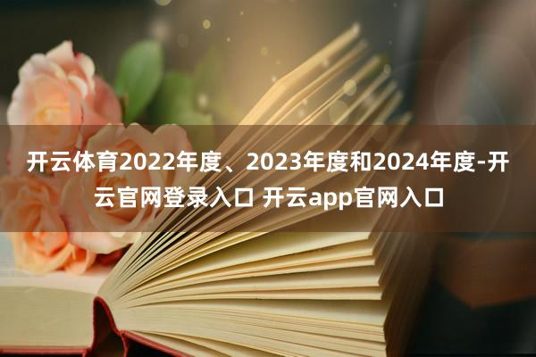 开云体育2022年度、2023年度和2024年度-开云官网登录入口 开云app官网入口