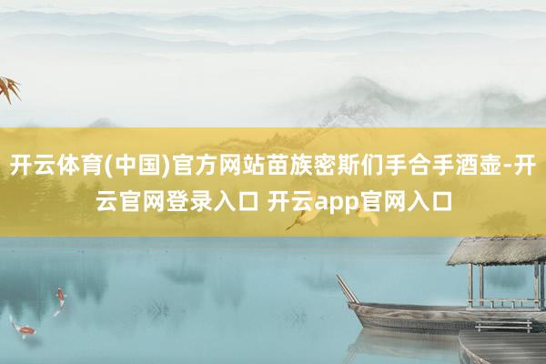 开云体育(中国)官方网站苗族密斯们手合手酒壶-开云官网登录入口 开云app官网入口