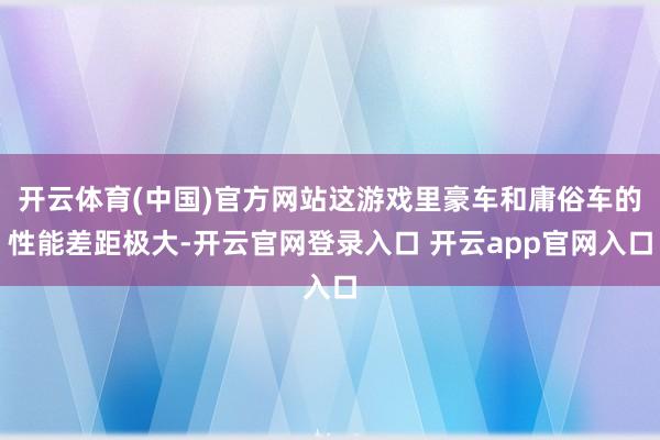 开云体育(中国)官方网站这游戏里豪车和庸俗车的性能差距极大-开云官网登录入口 开云app官网入口