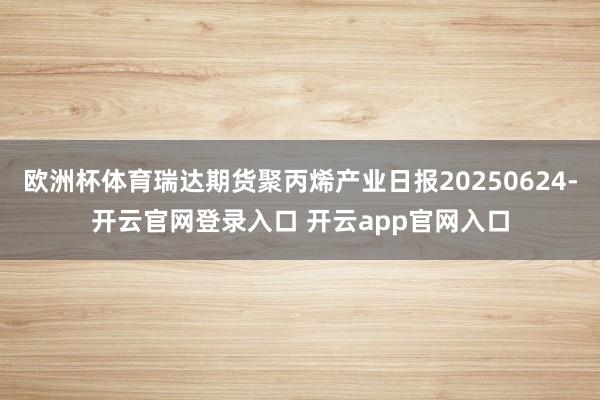 欧洲杯体育瑞达期货聚丙烯产业日报20250624-开云官网登录入口 开云app官网入口