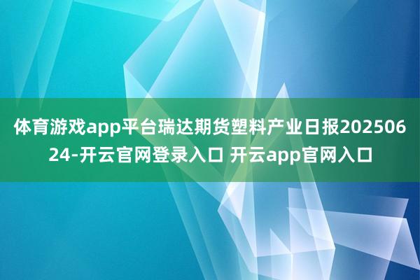 体育游戏app平台瑞达期货塑料产业日报20250624-开云官网登录入口 开云app官网入口