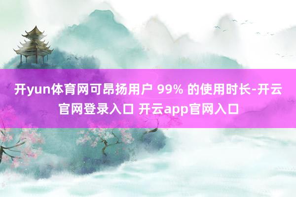 开yun体育网可昂扬用户 99% 的使用时长-开云官网登录入口 开云app官网入口