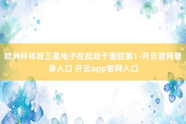 欧洲杯体育三星电子在起劲于重回第1-开云官网登录入口 开云app官网入口