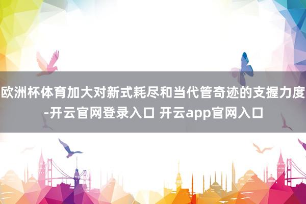 欧洲杯体育加大对新式耗尽和当代管奇迹的支握力度-开云官网登录入口 开云app官网入口