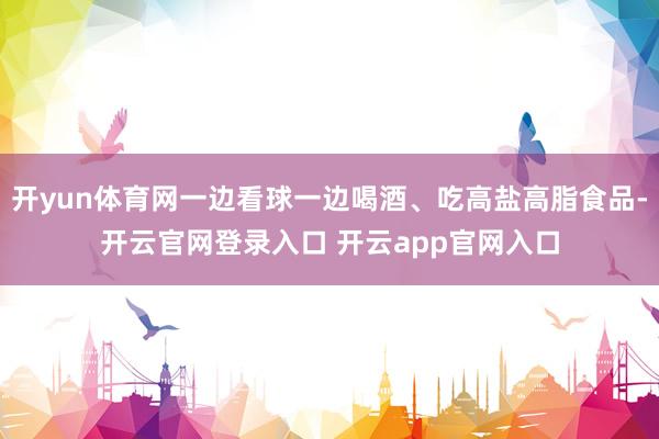 开yun体育网一边看球一边喝酒、吃高盐高脂食品-开云官网登录入口 开云app官网入口