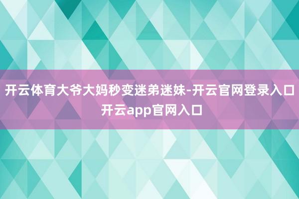 开云体育大爷大妈秒变迷弟迷妹-开云官网登录入口 开云app官网入口