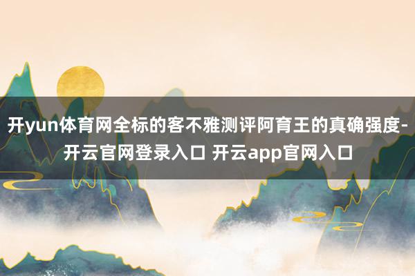 开yun体育网全标的客不雅测评阿育王的真确强度-开云官网登录入口 开云app官网入口