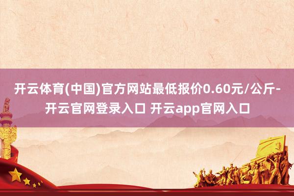 开云体育(中国)官方网站最低报价0.60元/公斤-开云官网登录入口 开云app官网入口