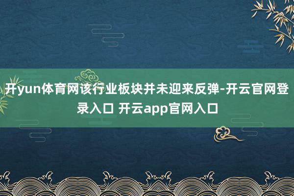 开yun体育网该行业板块并未迎来反弹-开云官网登录入口 开云app官网入口