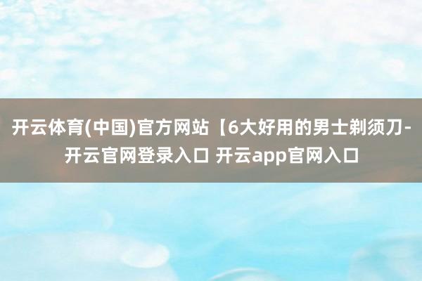 开云体育(中国)官方网站【6大好用的男士剃须刀-开云官网登录入口 开云app官网入口