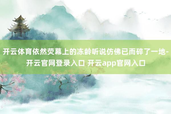 开云体育依然荧幕上的冻龄听说仿佛已而碎了一地-开云官网登录入口 开云app官网入口