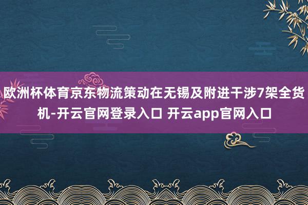 欧洲杯体育京东物流策动在无锡及附进干涉7架全货机-开云官网登录入口 开云app官网入口