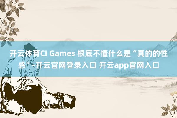 开云体育CI Games 根底不懂什么是“真的的性感”-开云官网登录入口 开云app官网入口