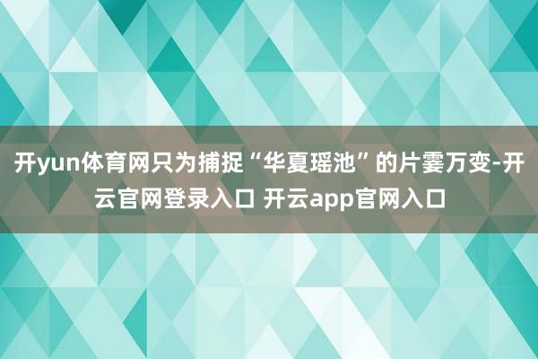 开yun体育网只为捕捉“华夏瑶池”的片霎万变-开云官网登录入口 开云app官网入口
