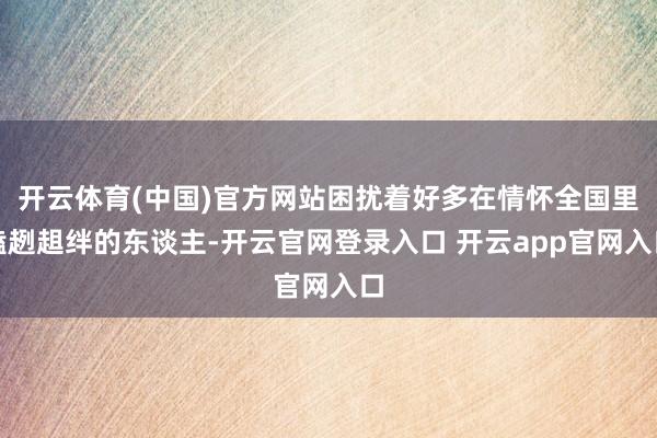 开云体育(中国)官方网站困扰着好多在情怀全国里磕趔趄绊的东谈主-开云官网登录入口 开云app官网入口