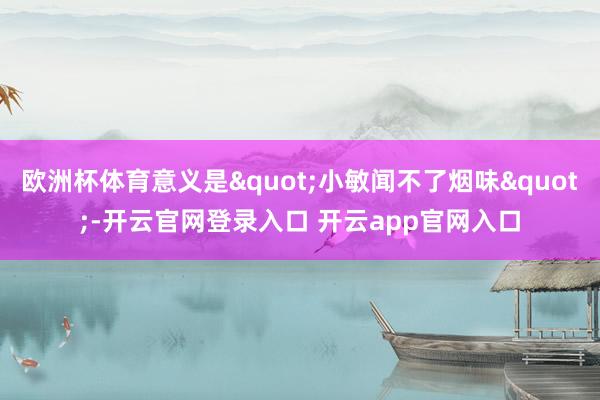 欧洲杯体育意义是"小敏闻不了烟味"-开云官网登录入口 开云app官网入口